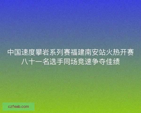 中国速度攀岩系列赛福建南安站火热开赛八十一名选手同场竞速争夺佳绩
