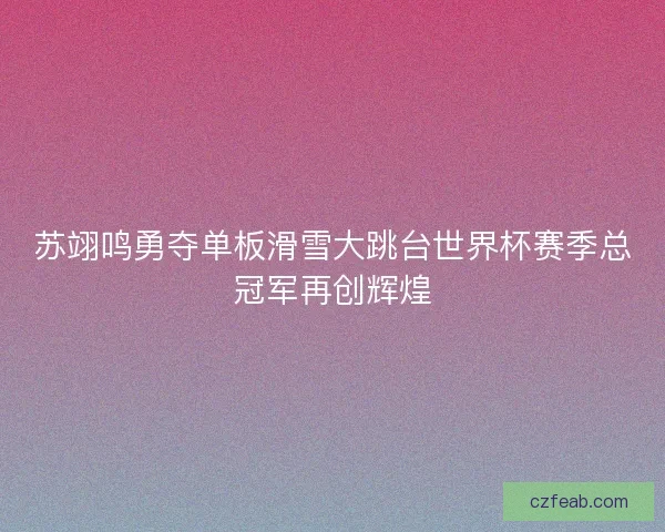 苏翊鸣勇夺单板滑雪大跳台世界杯赛季总冠军再创辉煌