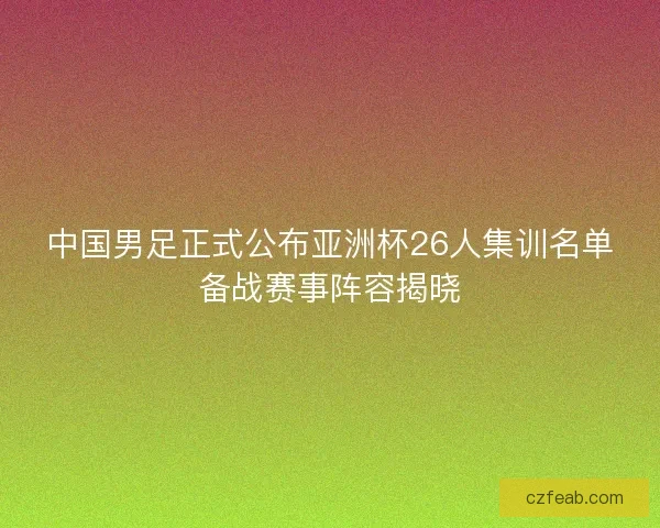 中国男足正式公布亚洲杯26人集训名单备战赛事阵容揭晓