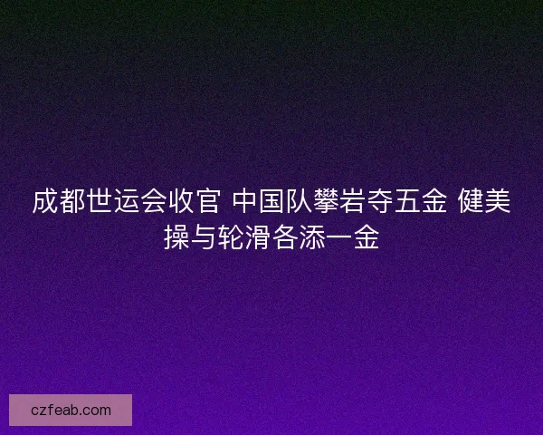 成都世运会收官 中国队攀岩夺五金 健美操与轮滑各添一金