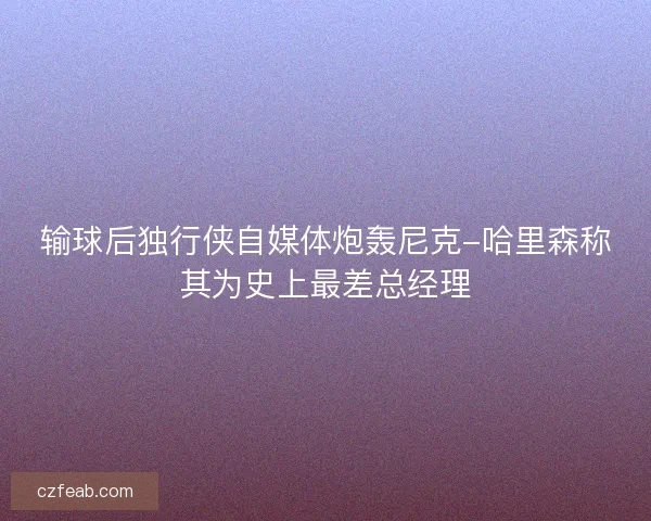 输球后独行侠自媒体炮轰尼克-哈里森称其为史上最差总经理