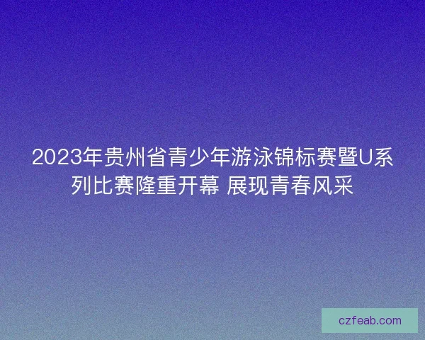 2023年贵州省青少年游泳锦标赛暨U系列比赛隆重开幕 展现青春风采