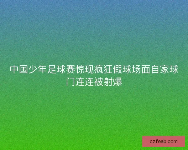 中国少年足球赛惊现疯狂假球场面自家球门连连被射爆