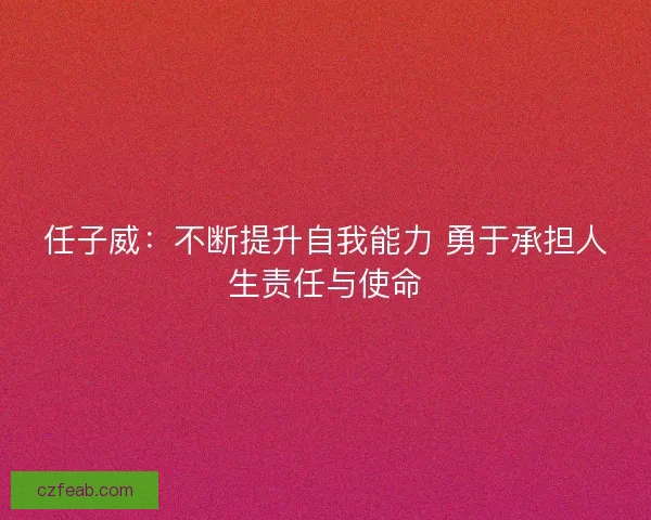 任子威:不断提升自我能力 勇于承担人生责任与使命 任子威:不断提升自我能力 勇于承担人生责任与使命