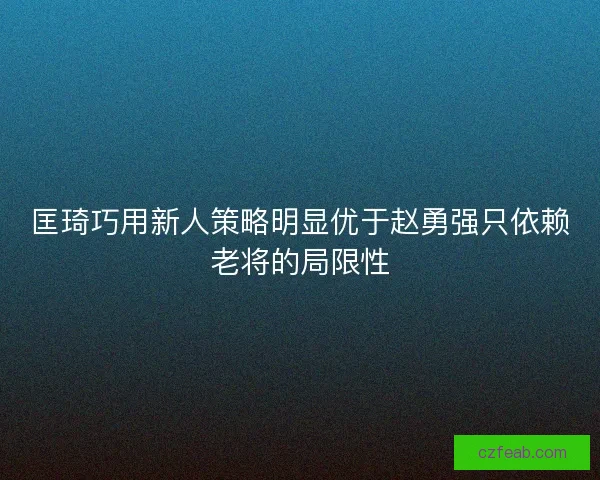 匡琦巧用新人策略明显优于赵勇强只依赖老将的局限性 匡琦巧用新人策略明显优于赵勇强只依赖老将的局限性