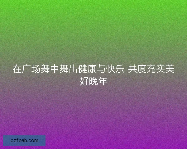 在广场舞中舞出健康与快乐 共度充实美好晚年