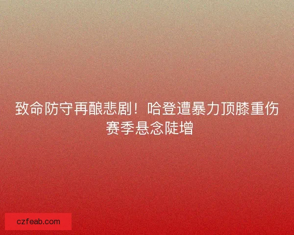 致命防守再酿悲剧！哈登遭暴力顶膝重伤 赛季悬念陡增