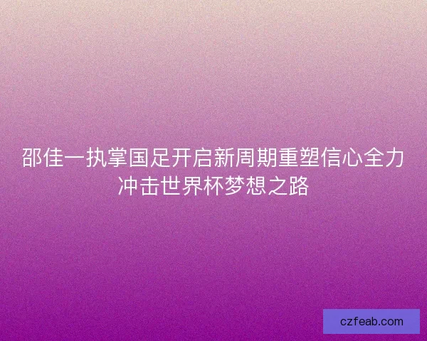 邵佳一执掌国足开启新周期重塑信心全力冲击世界杯梦想之路