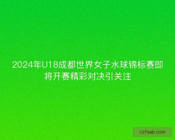 2024年U18成都世界女子水球锦标赛即将开赛精彩对决引关注