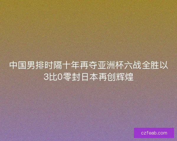中国男排时隔十年再夺亚洲杯六战全胜以3比0零封日本再创辉煌