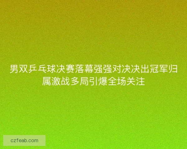 男双乒乓球决赛落幕强强对决决出冠军归属激战多局引爆全场关注 男双乒乓球决赛落幕强强对决决出冠军归属激战多局引爆全场关注