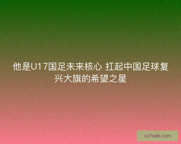 他是U17国足未来核心 扛起中国足球复兴大旗的希望之星 他是U17国足未来核心 扛起中国足球复兴大旗的希望之星
