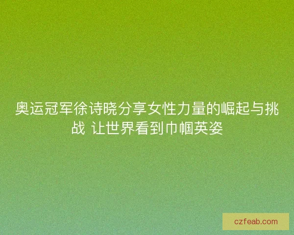 奥运冠军徐诗晓分享女性力量的崛起与挑战 让世界看到巾帼英姿