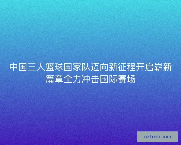 中国三人篮球国家队迈向新征程开启崭新篇章全力冲击国际赛场