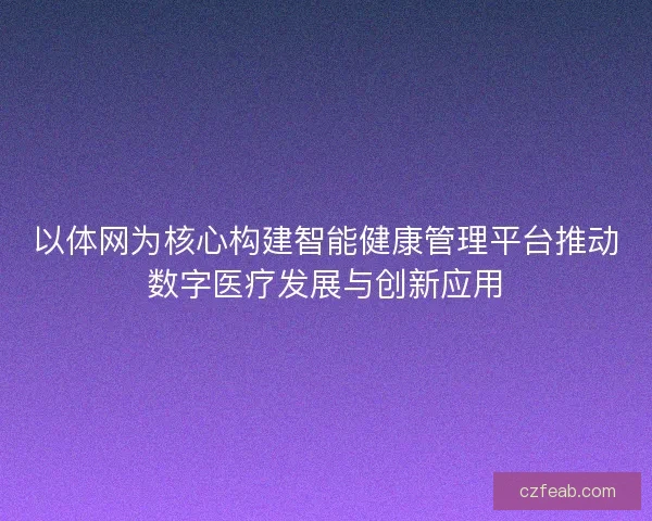 以体网为核心构建智能健康管理平台推动数字医疗发展与创新应用