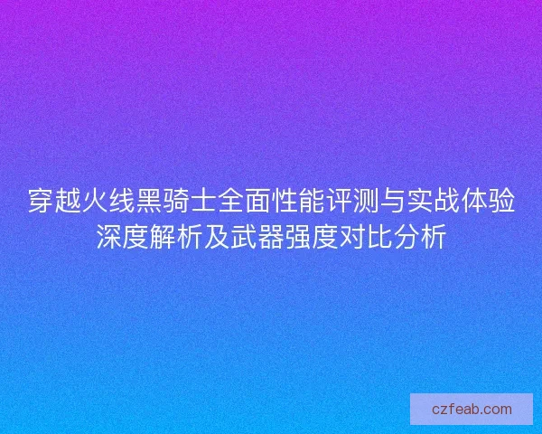 穿越火线黑骑士全面性能评测与实战体验深度解析及武器强度对比分析
