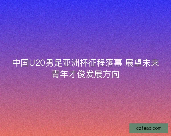 中国U20男足亚洲杯征程落幕 展望未来青年才俊发展方向