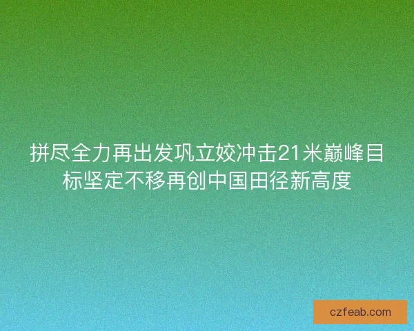 拼尽全力再出发巩立姣冲击21米巅峰目标坚定不移再创中国田径新高度
