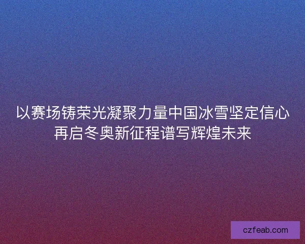以赛场铸荣光凝聚力量中国冰雪坚定信心再启冬奥新征程谱写辉煌未来