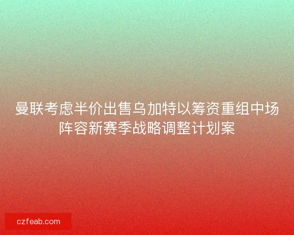 曼联考虑半价出售乌加特以筹资重组中场阵容新赛季战略调整计划案